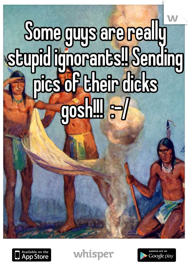 Some guys are really stupid ignorants!! Sending pics of their dicks gosh!!!  :-/