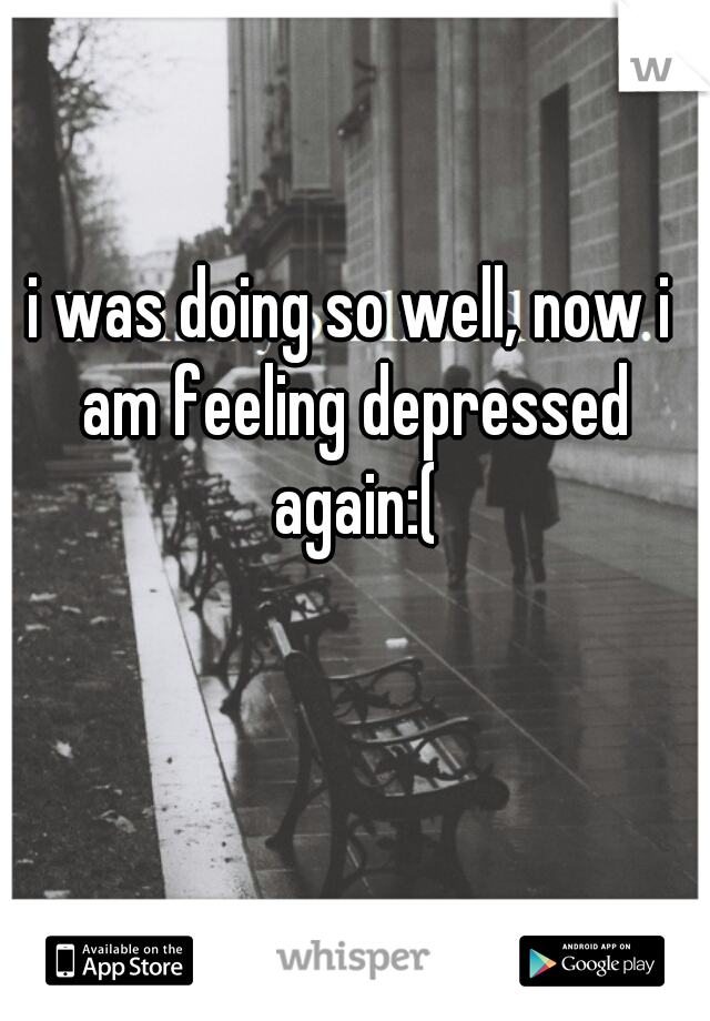 i was doing so well, now i am feeling depressed again:(