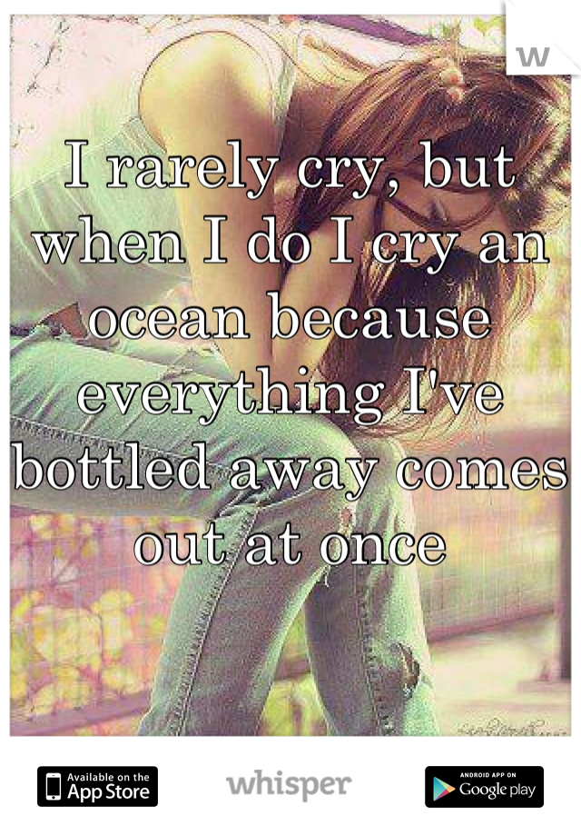 I rarely cry, but when I do I cry an ocean because everything I've bottled away comes out at once