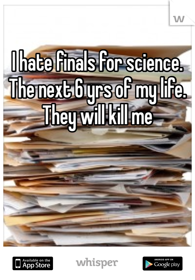 I hate finals for science. The next 6 yrs of my life. They will kill me