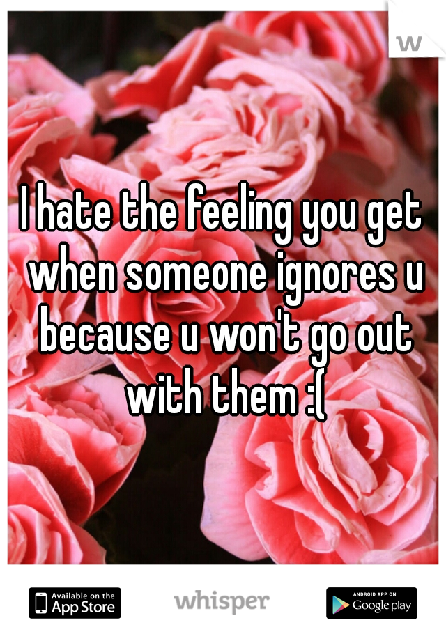 I hate the feeling you get when someone ignores u because u won't go out with them :(