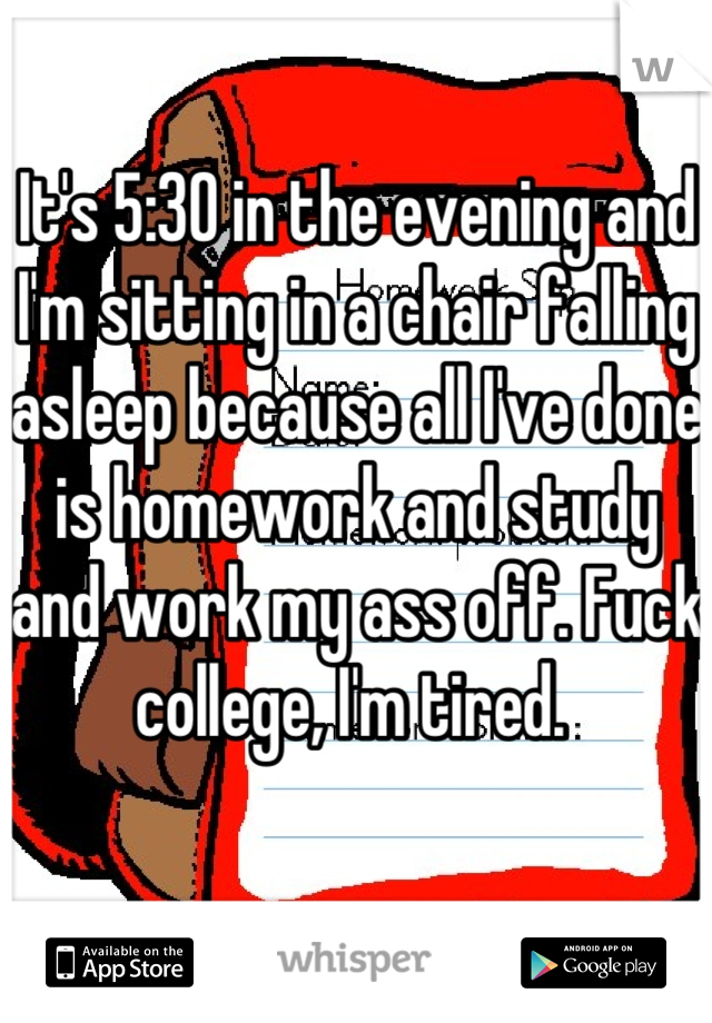 It's 5:30 in the evening and I'm sitting in a chair falling asleep because all I've done is homework and study and work my ass off. Fuck college, I'm tired. 