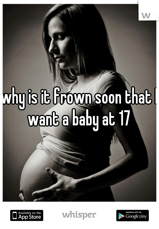 why is it frown soon that I want a baby at 17 