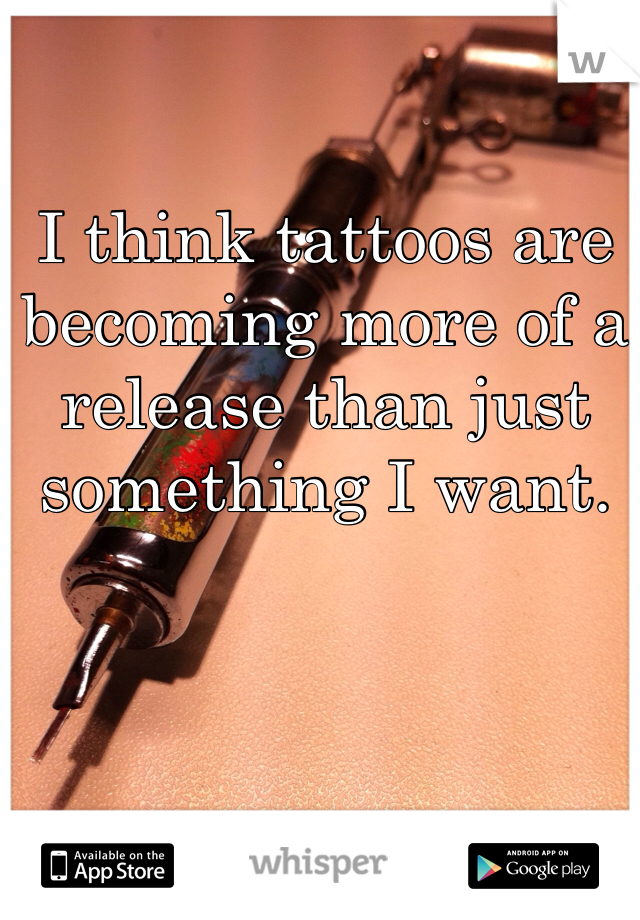 I think tattoos are becoming more of a release than just something I want.  