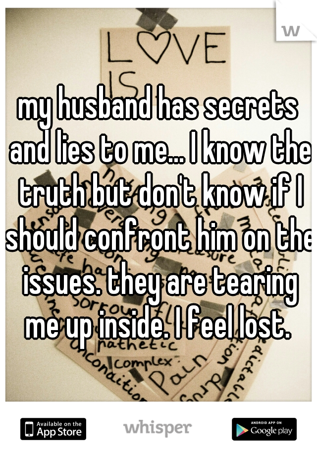 my husband has secrets and lies to me... I know the truth but don't know if I should confront him on the issues. they are tearing me up inside. I feel lost. 
