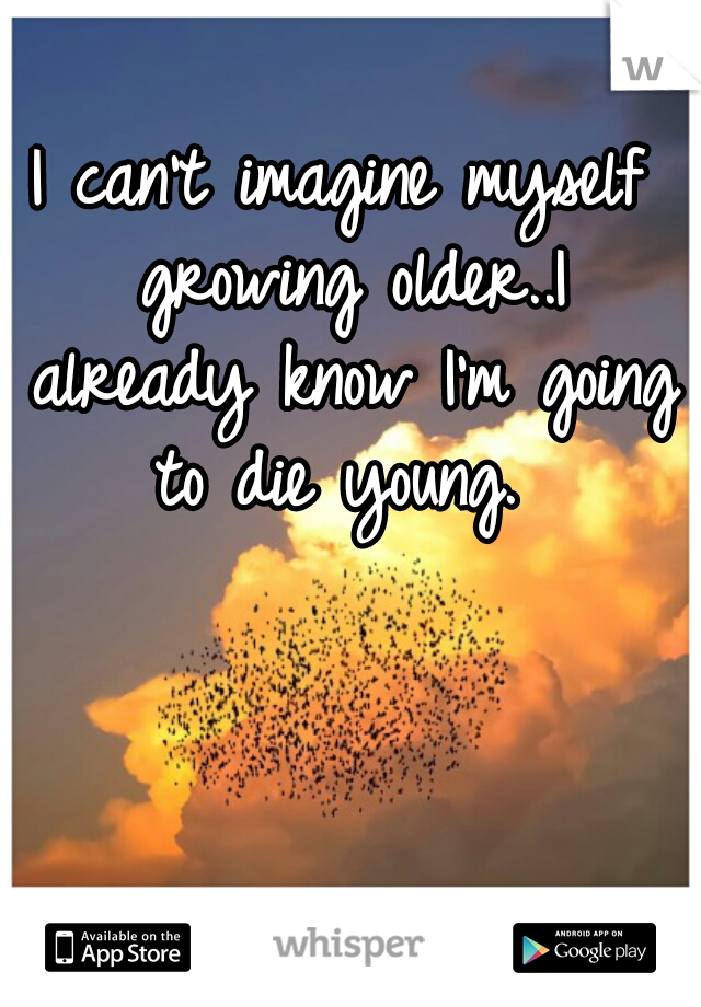 I can't imagine myself growing older..I already know I'm going to die young. 