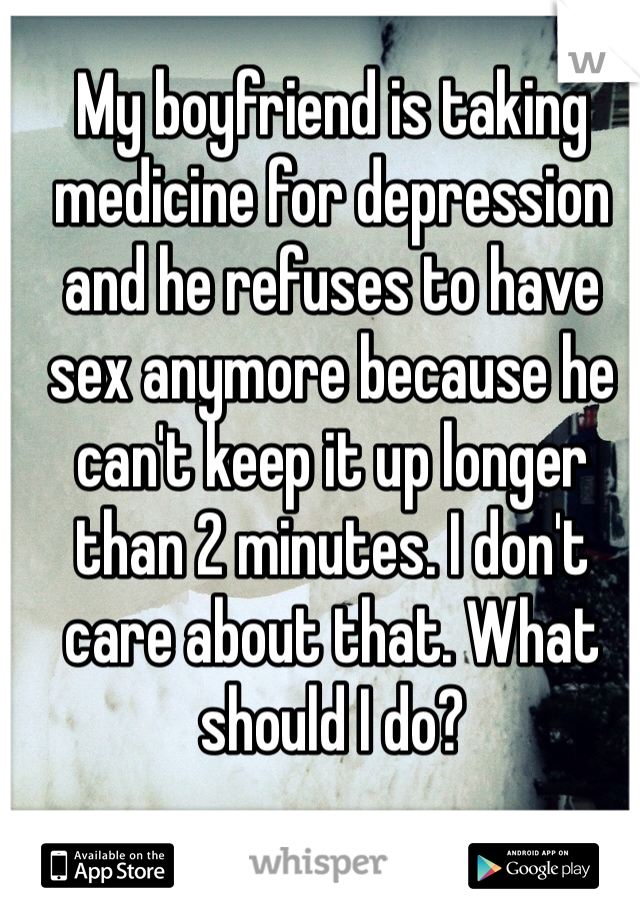 My boyfriend is taking medicine for depression and he refuses to have sex anymore because he can't keep it up longer than 2 minutes. I don't care about that. What should I do?