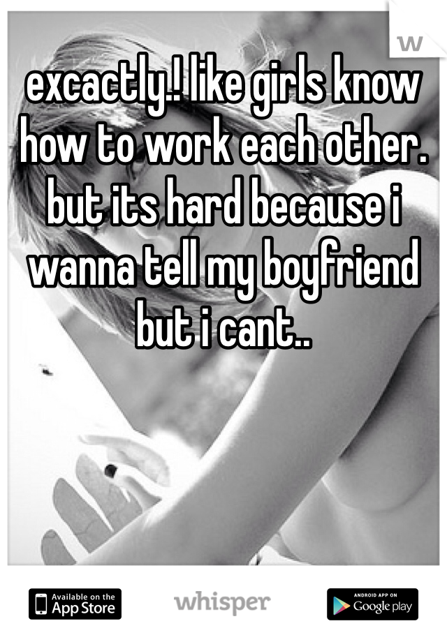 excactly.! like girls know how to work each other. but its hard because i wanna tell my boyfriend but i cant..