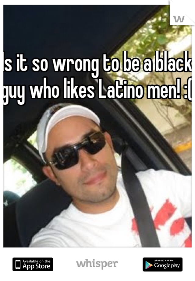 Is it so wrong to be a black guy who likes Latino men! :( 