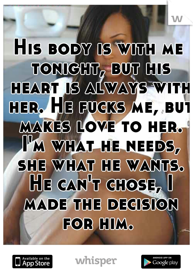 His body is with me tonight, but his heart is always with her. He fucks me, but makes love to her. I'm what he needs, she what he wants. He can't chose, I made the decision for him. 