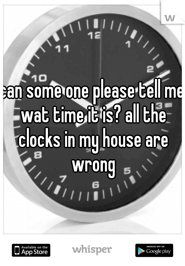 can some one please tell me wat time it is? all the clocks in my house are wrong