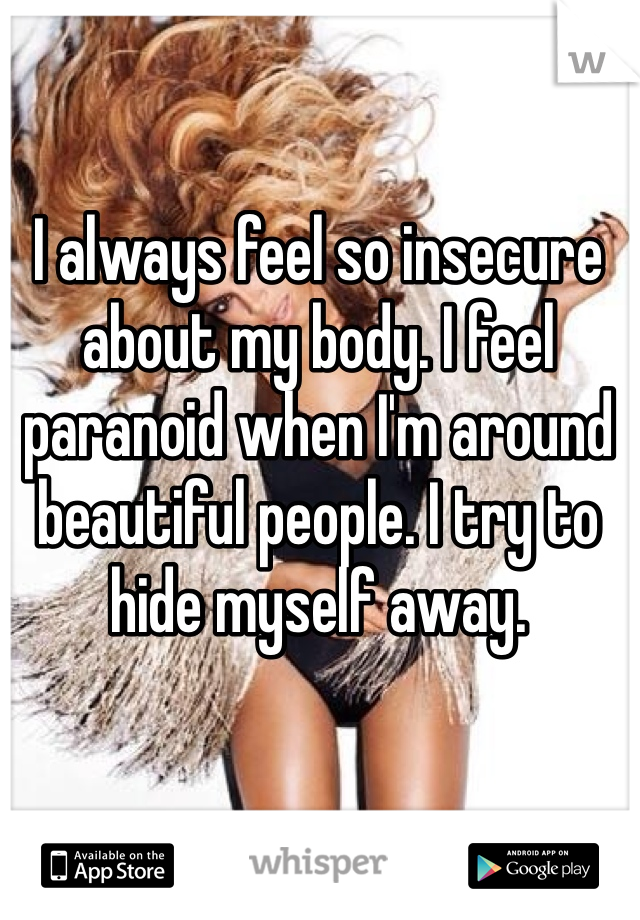 I always feel so insecure about my body. I feel paranoid when I'm around beautiful people. I try to hide myself away. 