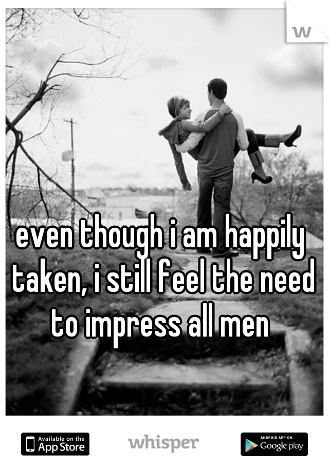 even though i am happily taken, i still feel the need to impress all men 
