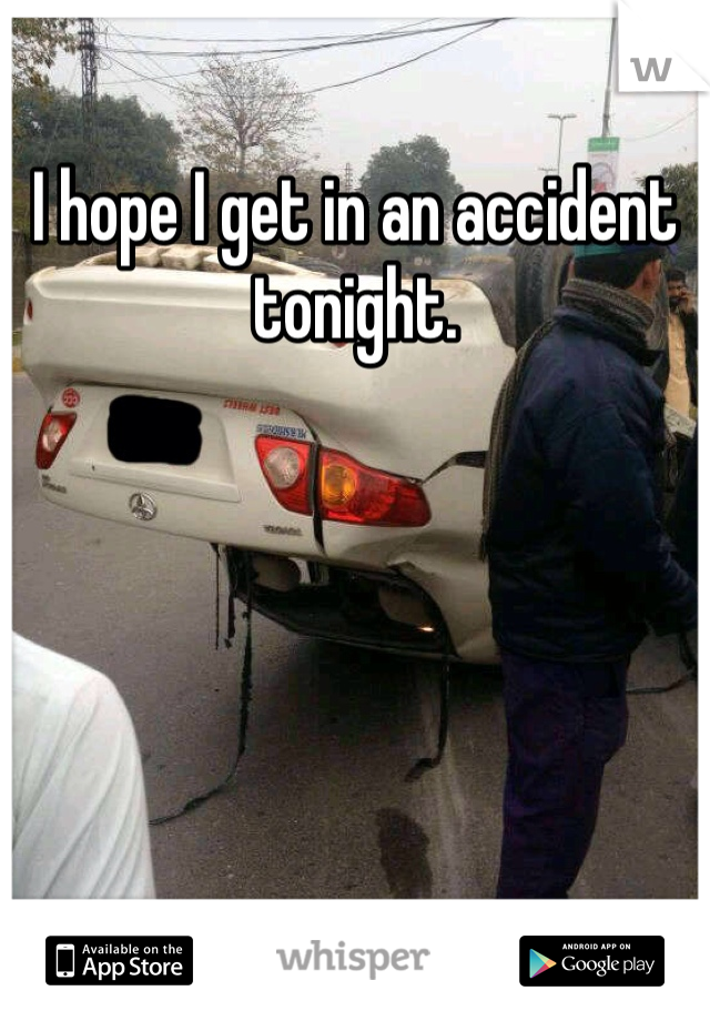 I hope I get in an accident tonight. 
