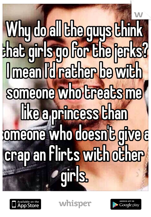 Why do all the guys think that girls go for the jerks? I mean I'd rather be with someone who treats me like a princess than someone who doesn't give a crap an flirts with other girls. 
