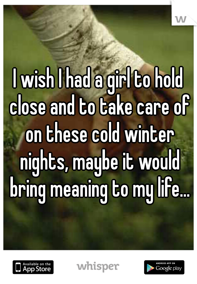 I wish I had a girl to hold close and to take care of on these cold winter nights, maybe it would bring meaning to my life...