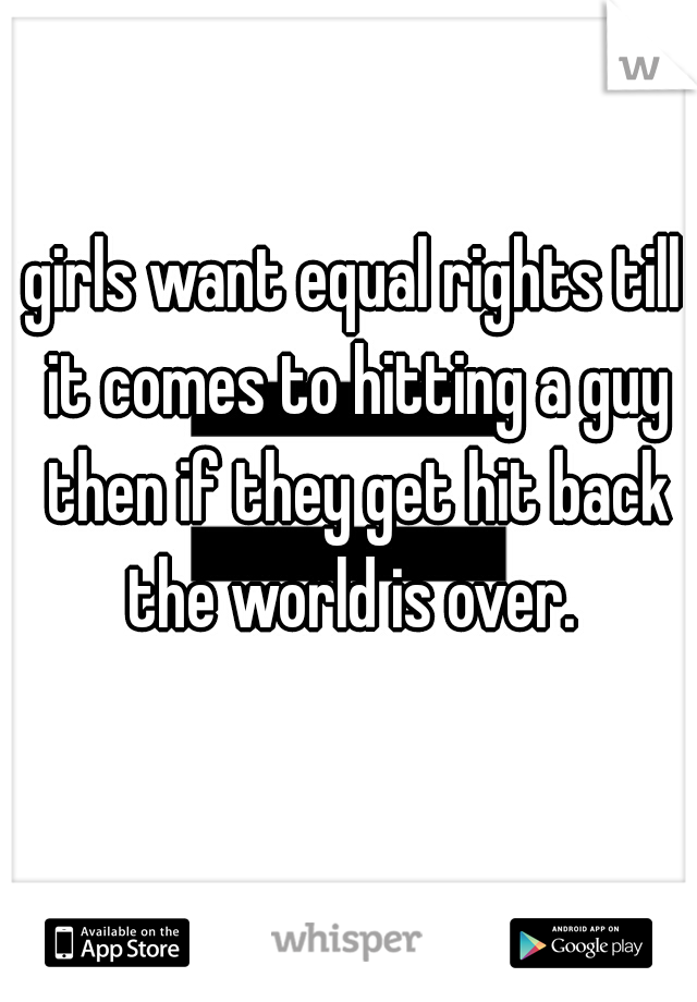 girls want equal rights till it comes to hitting a guy then if they get hit back the world is over. 