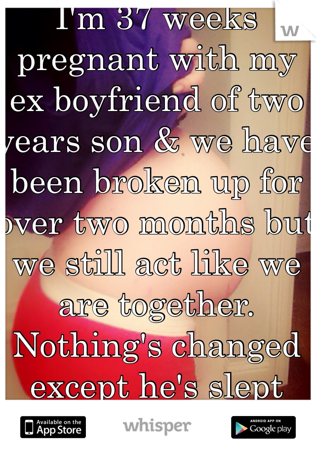 I'm 37 weeks pregnant with my ex boyfriend of two years son & we have been broken up for over two months but we still act like we are together. Nothing's changed except he's slept with other girls.. Not sure how to feel.. 
