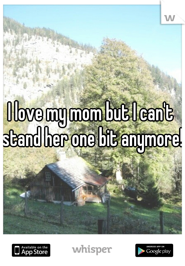I love my mom but I can't stand her one bit anymore!  