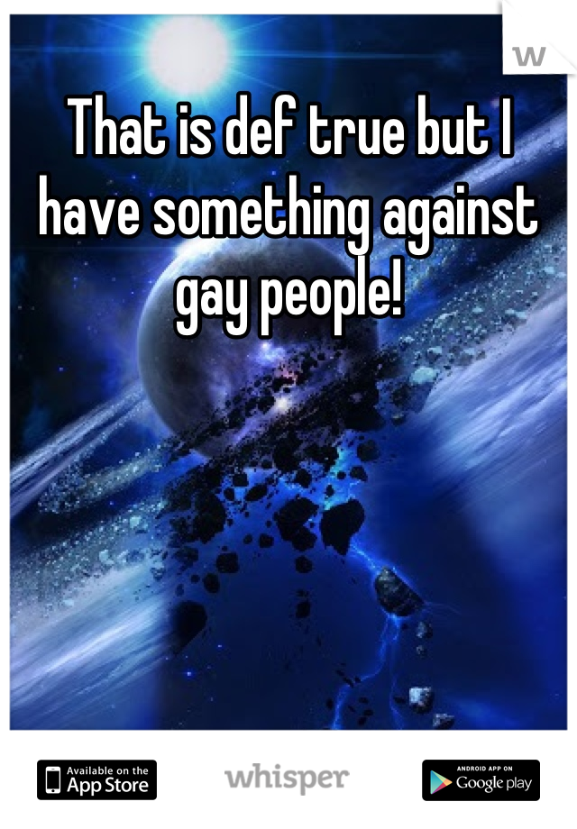 That is def true but I have something against gay people!