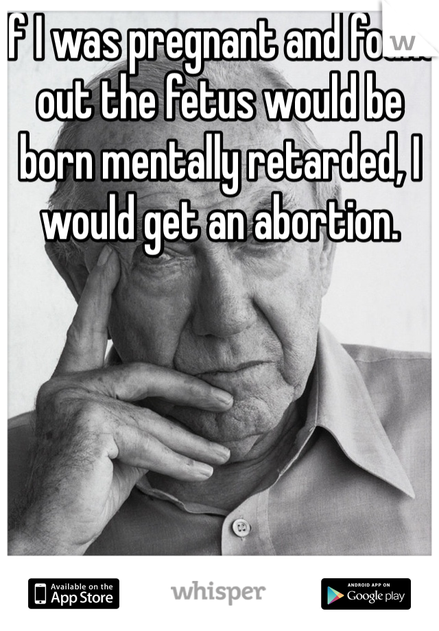 If I was pregnant and found out the fetus would be born mentally retarded, I would get an abortion. 