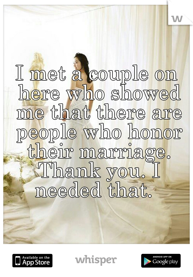 I met a couple on here who showed me that there are people who honor their marriage. Thank you. I needed that.  