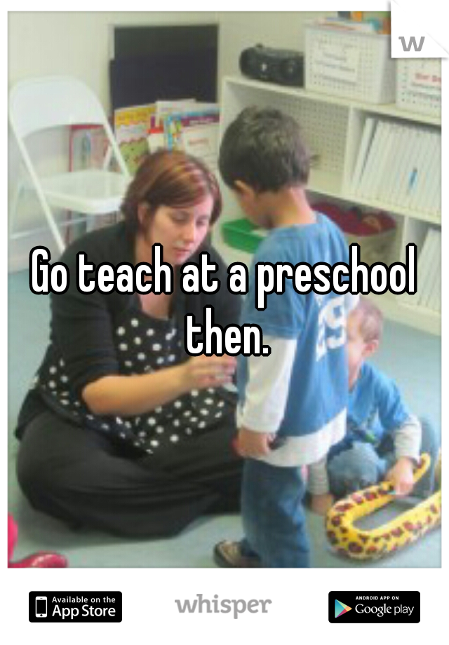 Go teach at a preschool then.