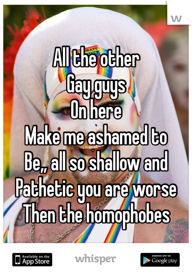 All the other
Gay guys
On here
Make me ashamed to 
Be,, all so shallow and
Pathetic you are worse 
Then the homophobes