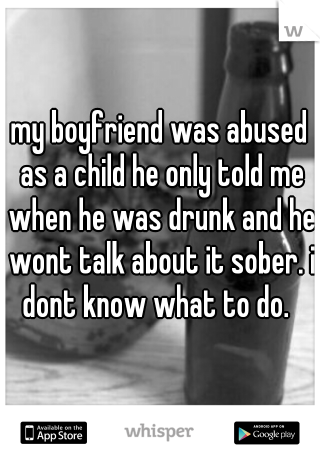 my boyfriend was abused as a child he only told me when he was drunk and he wont talk about it sober. i dont know what to do.  