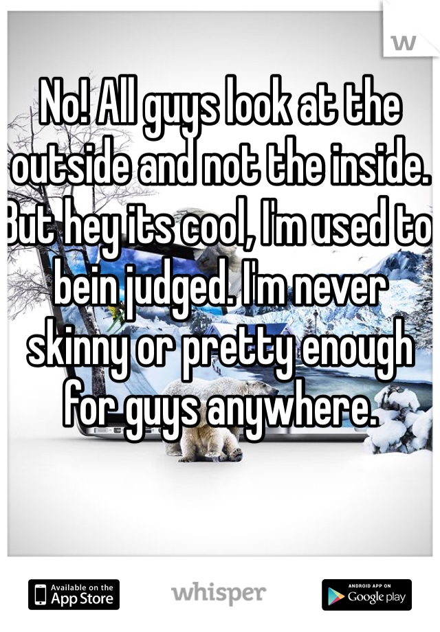 No! All guys look at the outside and not the inside. But hey its cool, I'm used to bein judged. I'm never skinny or pretty enough for guys anywhere.