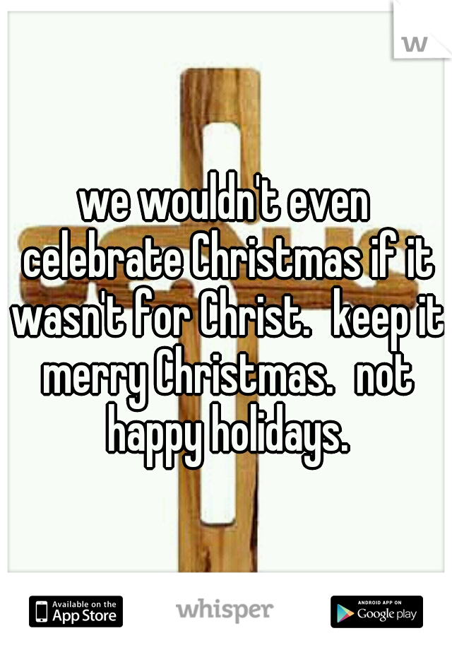 we wouldn't even celebrate Christmas if it wasn't for Christ.
keep it merry Christmas.
not happy holidays.