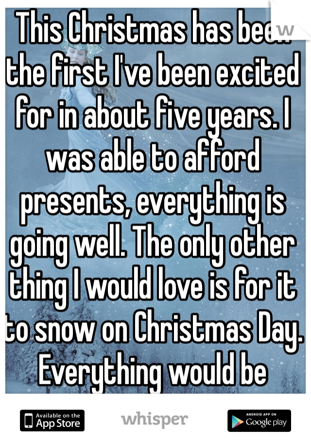 This Christmas has been the first I've been excited for in about five years. I was able to afford presents, everything is going well. The only other thing I would love is for it to snow on Christmas Day. Everything would be perfect.
