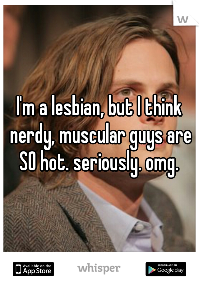 I'm a lesbian, but I think nerdy, muscular guys are SO hot. seriously. omg. 