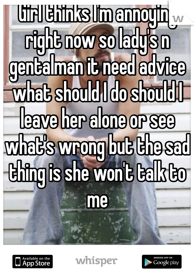 Girl thinks I'm annoying right now so lady's n gentalman it need advice what should I do should I leave her alone or see what's wrong but the sad thing is she won't talk to me

