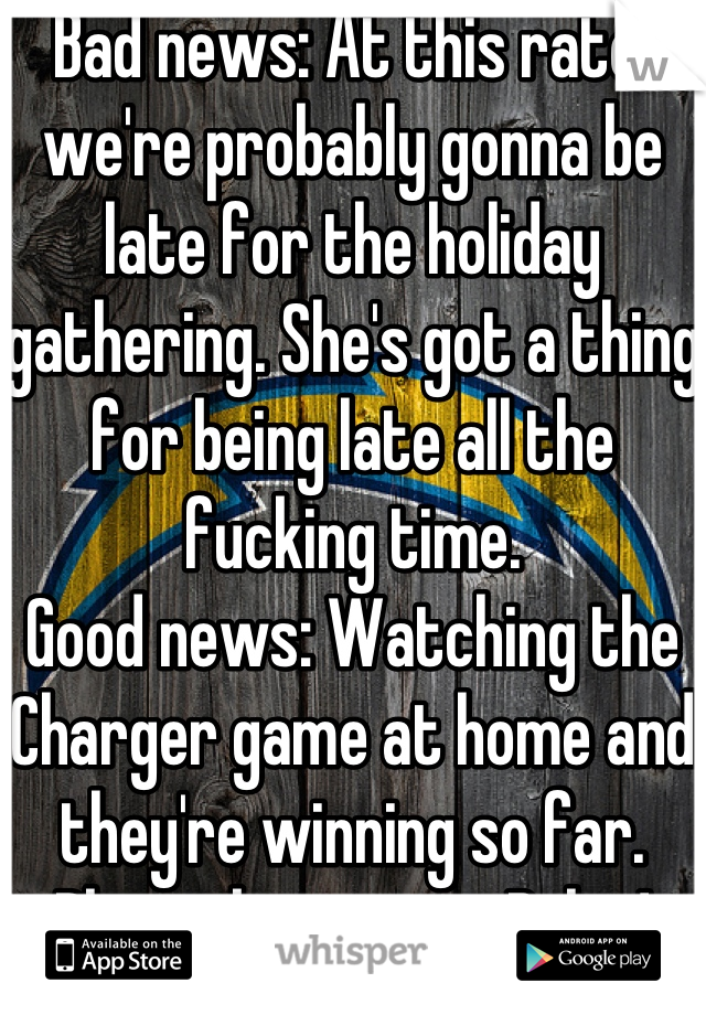 Bad news: At this rate, we're probably gonna be late for the holiday gathering. She's got a thing for being late all the fucking time.
Good news: Watching the Charger game at home and they're winning so far. Please keep it up, Bolts!