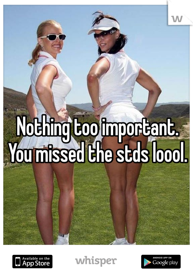 Nothing too important. You missed the stds loool.