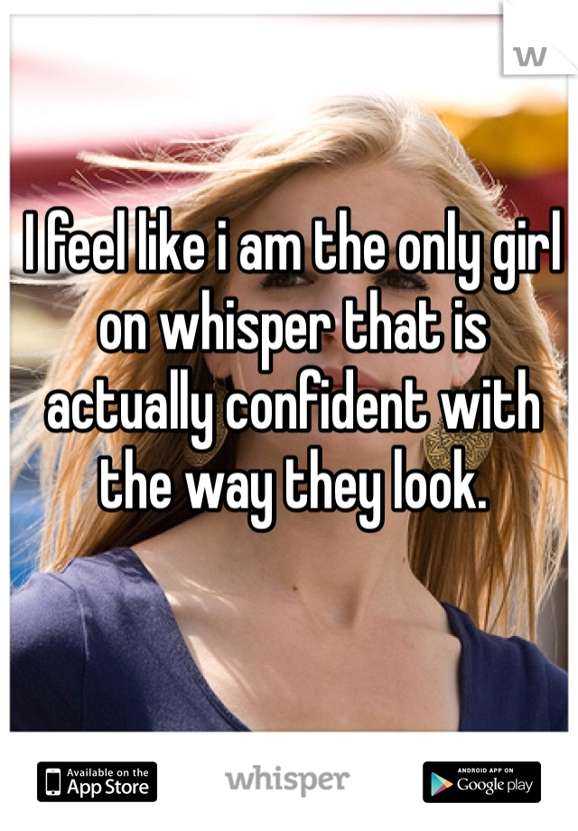 I feel like i am the only girl on whisper that is actually confident with the way they look. 