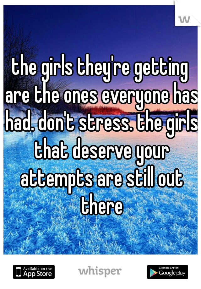 the girls they're getting are the ones everyone has had. don't stress. the girls that deserve your attempts are still out there