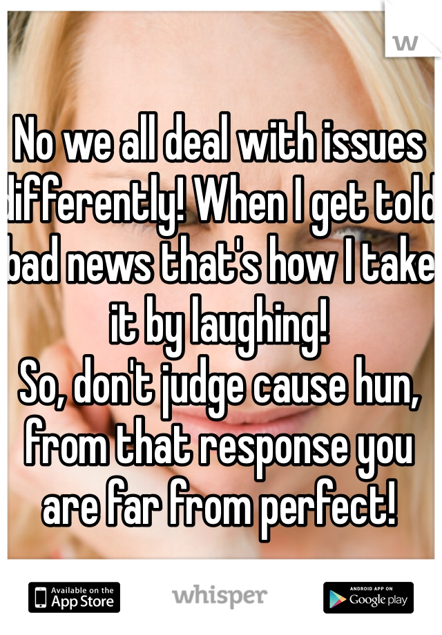 No we all deal with issues differently! When I get told bad news that's how I take it by laughing! 
So, don't judge cause hun, from that response you are far from perfect! 