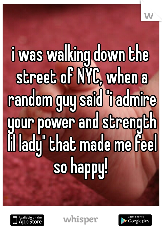 i was walking down the street of NYC, when a random guy said "i admire your power and strength lil lady" that made me feel so happy! 