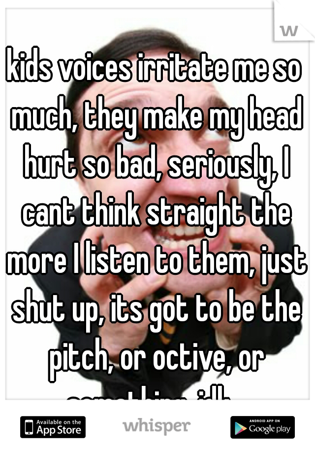 kids voices irritate me so much, they make my head hurt so bad, seriously, I cant think straight the more I listen to them, just shut up, its got to be the pitch, or octive, or something, idk...