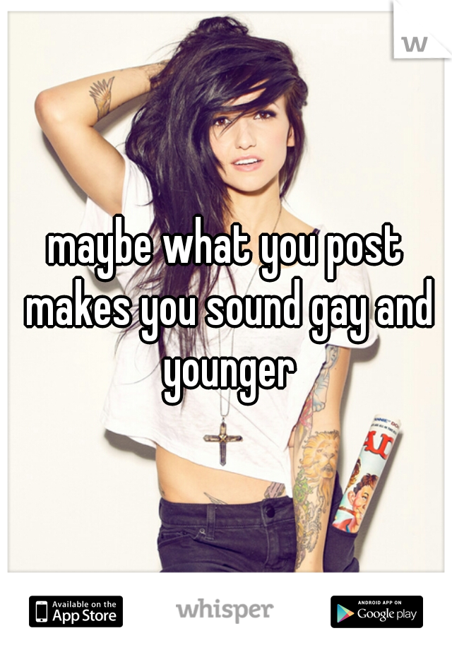 maybe what you post makes you sound gay and younger