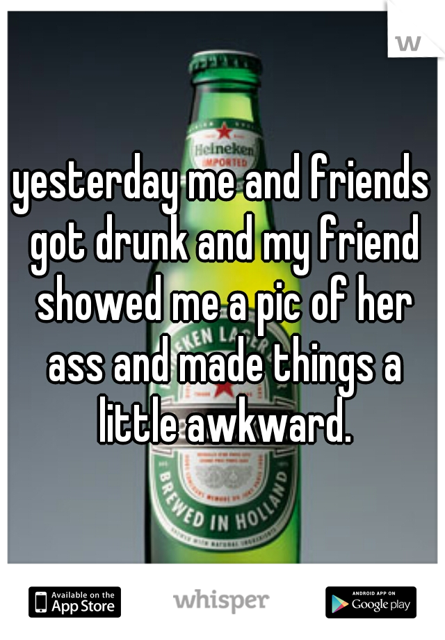 yesterday me and friends got drunk and my friend showed me a pic of her ass and made things a little awkward.
