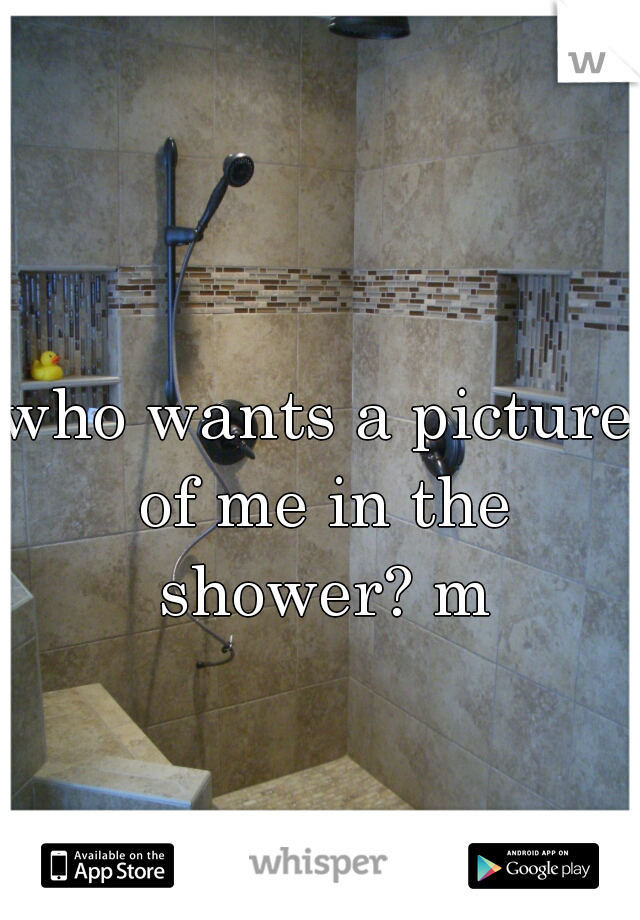 who wants a picture of me in the shower? m
