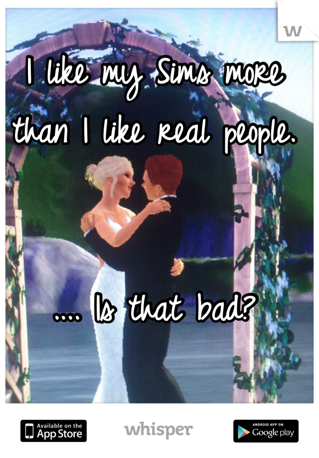 I like my Sims more than I like real people. 


.... Is that bad?