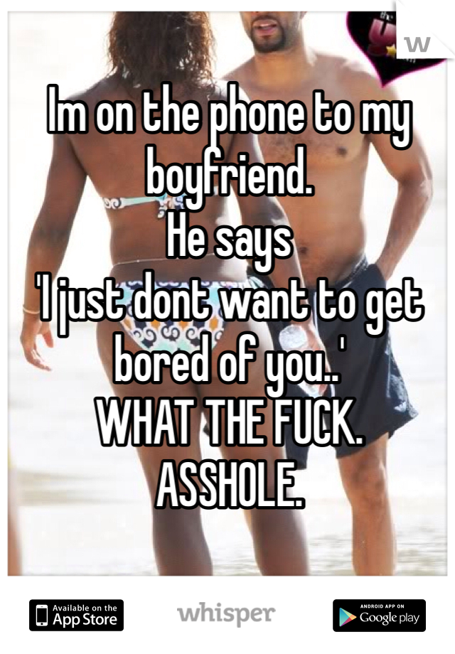 Im on the phone to my boyfriend. 
He says 
'I just dont want to get bored of you..'
WHAT THE FUCK. 
ASSHOLE. 