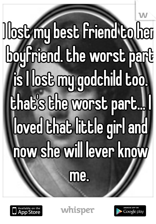 I lost my best friend to her boyfriend. the worst part is I lost my godchild too. that's the worst part... I loved that little girl and now she will lever know me. 