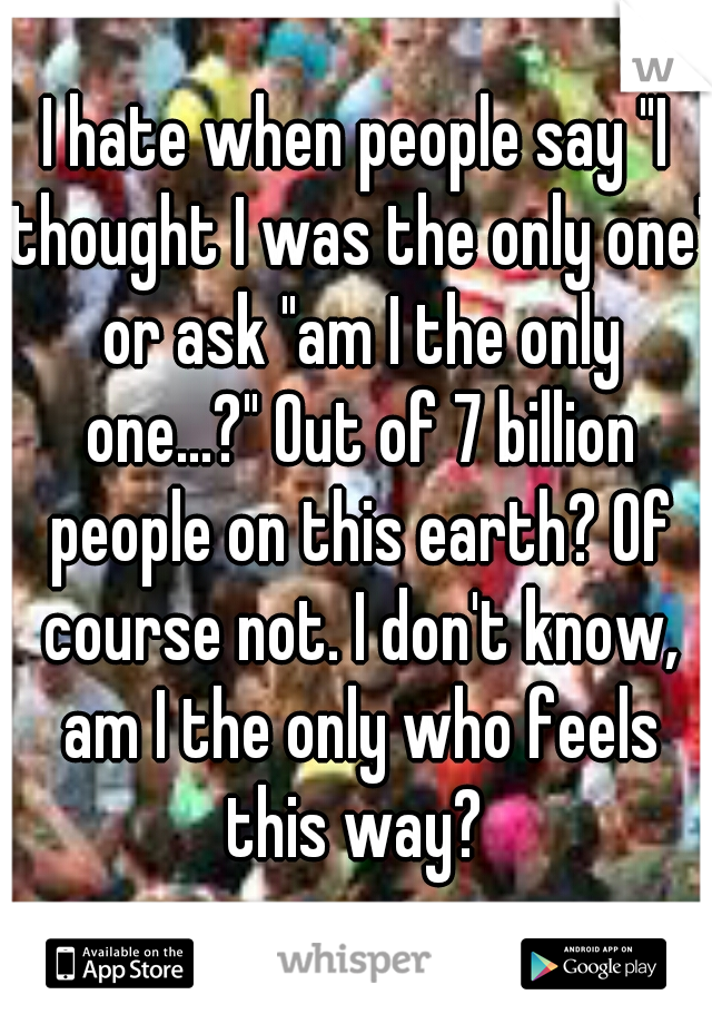 I hate when people say "I thought I was the only one" or ask "am I the only one...?" Out of 7 billion people on this earth? Of course not. I don't know, am I the only who feels this way? 