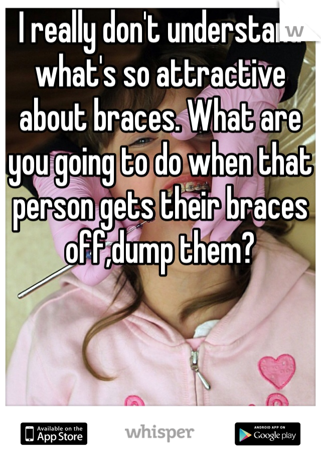 I really don't understand what's so attractive about braces. What are you going to do when that person gets their braces off,dump them?