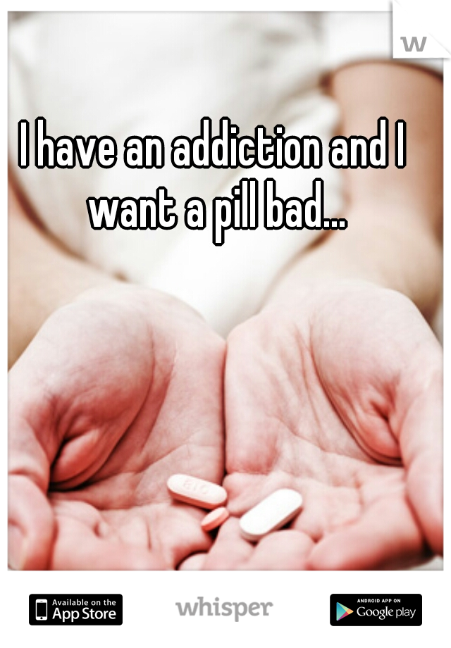 I have an addiction and I want a pill bad...